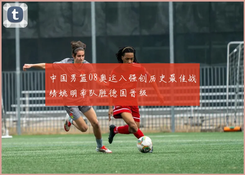 中国男篮08奥运八强创历史最佳战绩姚明率队胜德国晋级