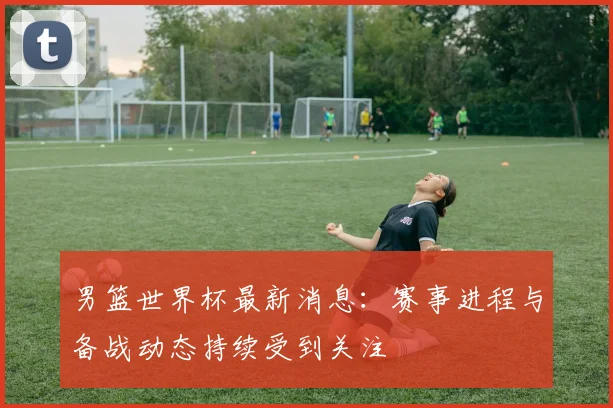 男篮世界杯最新消息:赛事进程与备战动态持续受到关注