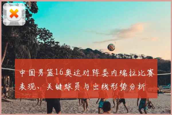 中国男篮16奥运对阵委内瑞拉比赛表现、关键球员与出线形势分析