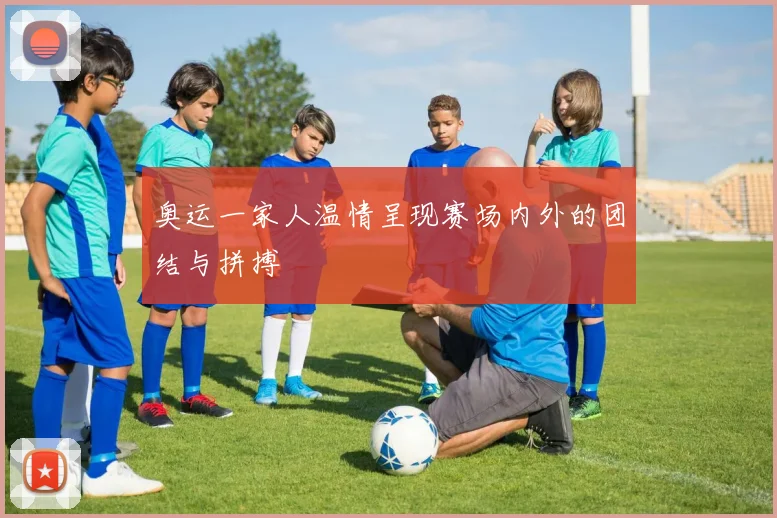 奥运一家人温情呈现赛场内外的团结与拼搏