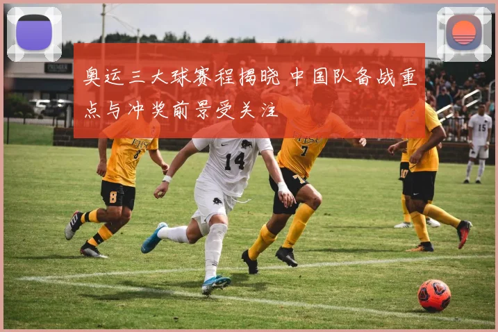 奥运三大球赛程揭晓 中国队备战重点与冲奖前景受关注