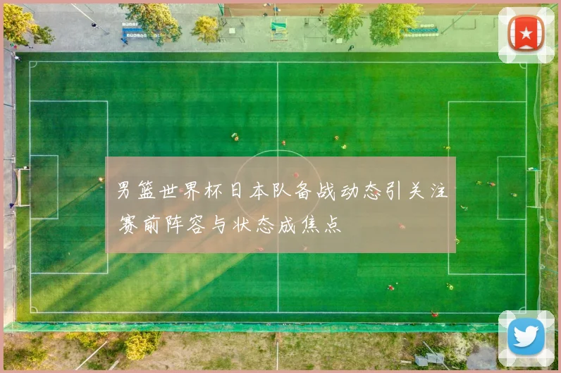 男篮世界杯日本队备战动态引关注 赛前阵容与状态成焦点