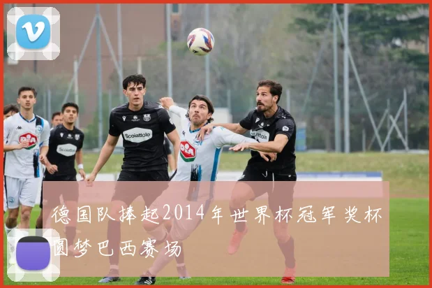 德国队捧起2014年世界杯冠军奖杯圆梦巴西赛场