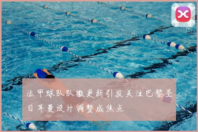 法甲球队队徽更新引发关注巴黎圣日耳曼设计调整成焦点
