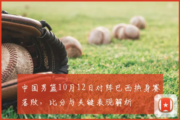 中国男篮10月12日对阵巴西热身赛落败，比分与关键表现解析
