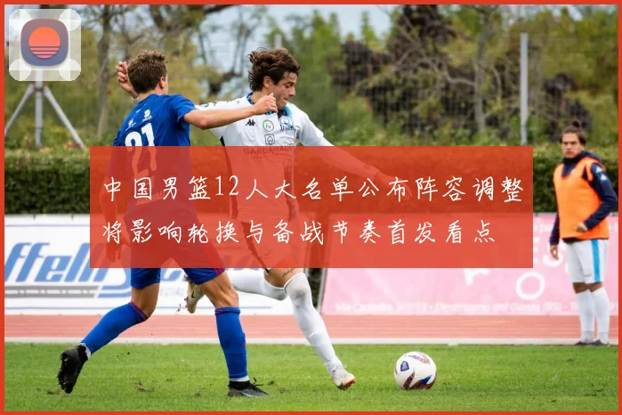 中国男篮12人大名单公布阵容调整将影响轮换与备战节奏首发看点