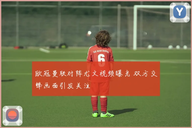 欧冠曼联对阵尤文视频曝光 双方交锋画面引发关注