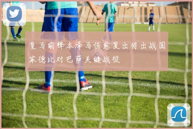 皇马前锋本泽马伤愈复出将出战国家德比对巴萨关键战役