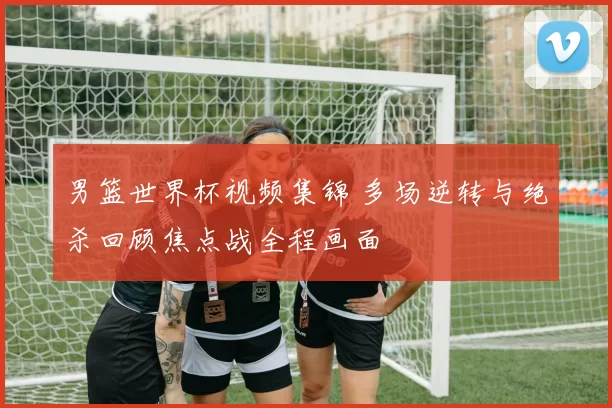男篮世界杯视频集锦 多场逆转与绝杀回顾焦点战全程画面