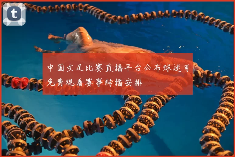 中国女足比赛直播平台公布球迷可免费观看赛事转播安排