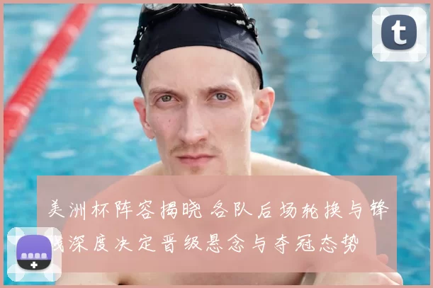 美洲杯阵容揭晓 各队后场轮换与锋线深度决定晋级悬念与夺冠态势