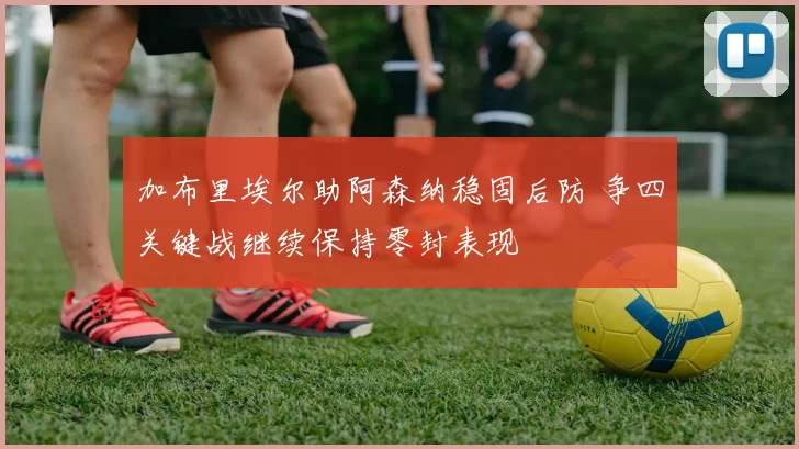 加布里埃尔助阿森纳稳固后防 争四关键战继续保持零封表现