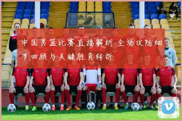 中国男篮比赛直播解析 全场攻防细节回顾与关键胜负转折