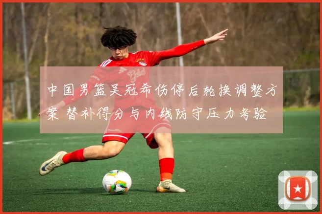 中国男篮吴冠希伤停后轮换调整方案 替补得分与内线防守压力考验