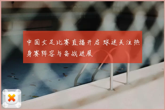中国女足比赛直播开启 球迷关注热身赛阵容与备战进展