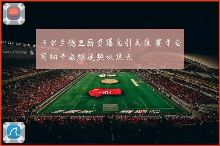 卡尔兰德里薪资曝光引关注 赛季合同细节成球迷热议焦点