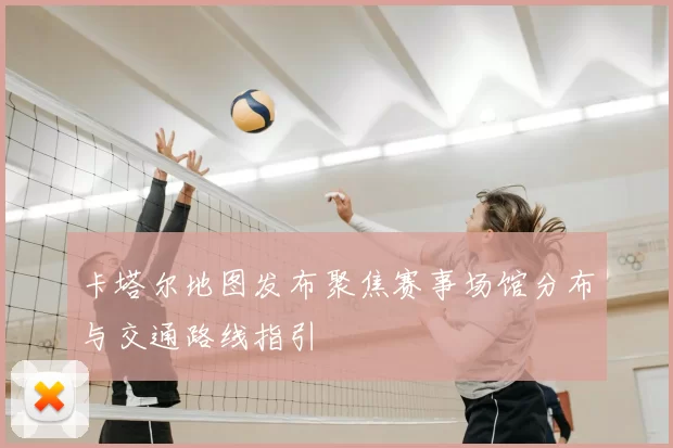 卡塔尔地图发布聚焦赛事场馆分布与交通路线指引