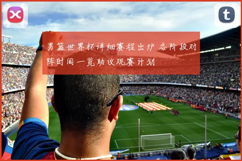 男篮世界杯详细赛程出炉 各阶段对阵时间一览助攻观赛计划