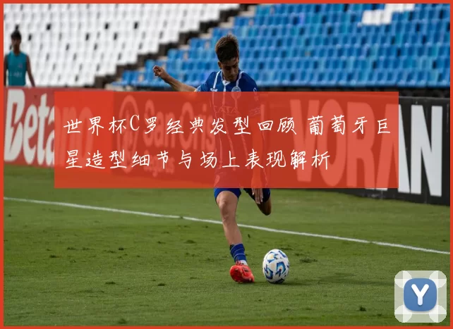 世界杯C罗经典发型回顾 葡萄牙巨星造型细节与场上表现解析