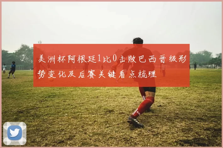 美洲杯阿根廷1比0击败巴西晋级形势变化及后赛关键看点梳理