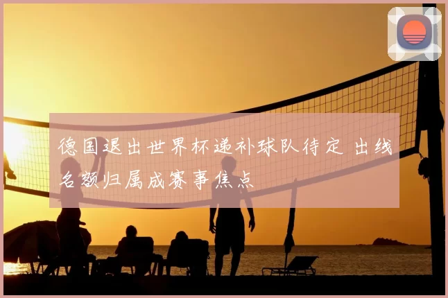 德国退出世界杯递补球队待定 出线名额归属成赛事焦点