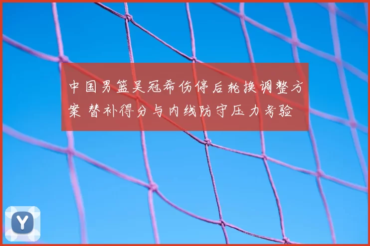 中国男篮吴冠希伤停后轮换调整方案 替补得分与内线防守压力考验