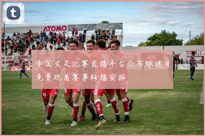 中国女足比赛直播平台公布球迷可免费观看赛事转播安排