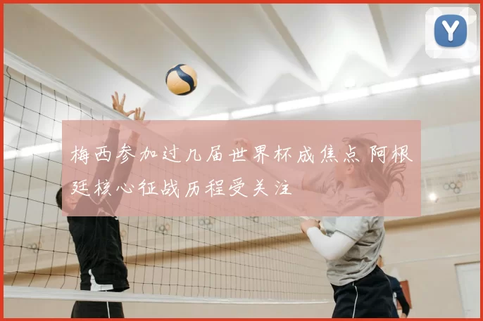 梅西参加过几届世界杯成焦点 阿根廷核心征战历程受关注