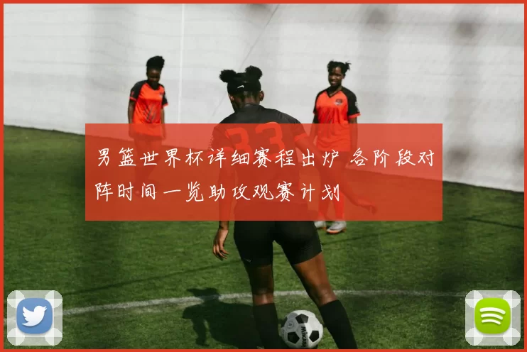 男篮世界杯详细赛程出炉 各阶段对阵时间一览助攻观赛计划