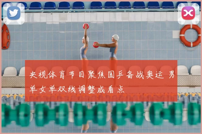 央视体育节目聚焦国乒备战奥运 男单女单双线调整成看点