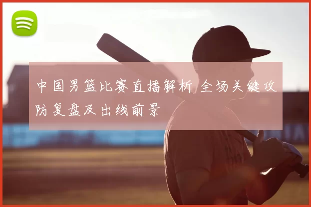 中国男篮比赛直播解析 全场关键攻防复盘及出线前景