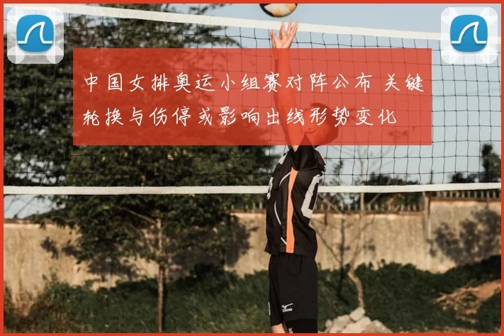 中国女排奥运小组赛对阵公布 关键轮换与伤停或影响出线形势变化