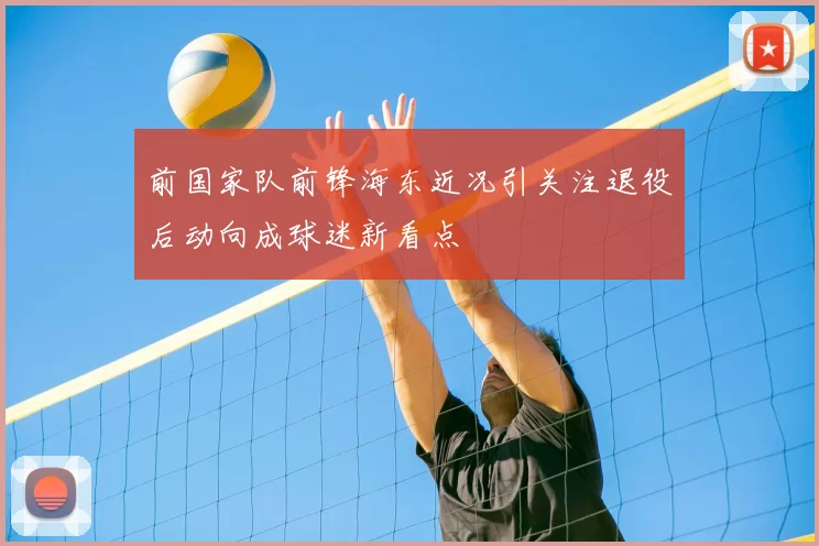 前国家队前锋海东近况引关注退役后动向成球迷新看点