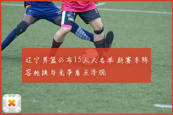辽宁男篮公布15人大名单 新赛季阵容轮换与竞争看点浮现