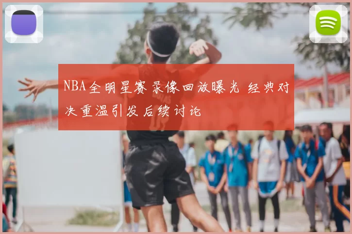NBA全明星赛录像回放曝光 经典对决重温引发后续讨论