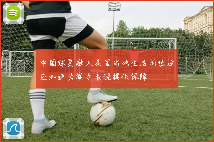 中国球员融入美国当地生活训练适应加速为赛季表现提供保障