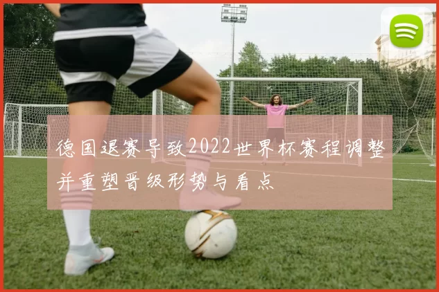 德国退赛导致2022世界杯赛程调整并重塑晋级形势与看点