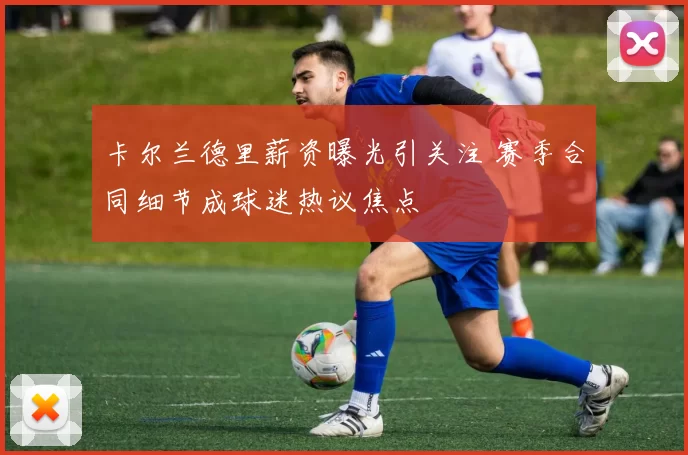 卡尔兰德里薪资曝光引关注 赛季合同细节成球迷热议焦点