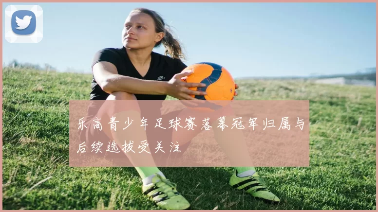 乐高青少年足球赛落幕冠军归属与后续选拔受关注