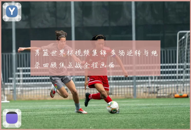 男篮世界杯视频集锦 多场逆转与绝杀回顾焦点战全程画面