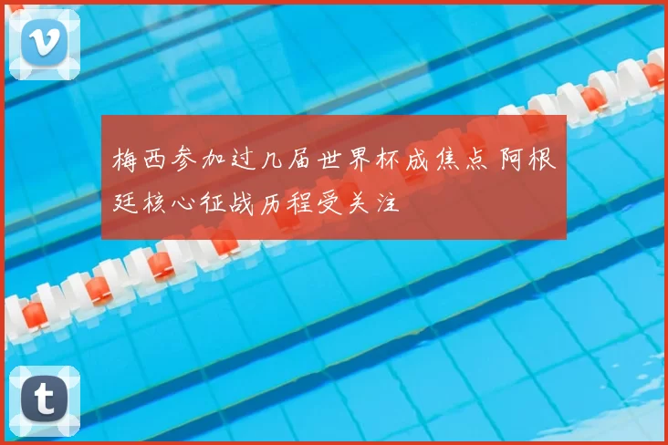 梅西参加过几届世界杯成焦点 阿根廷核心征战历程受关注