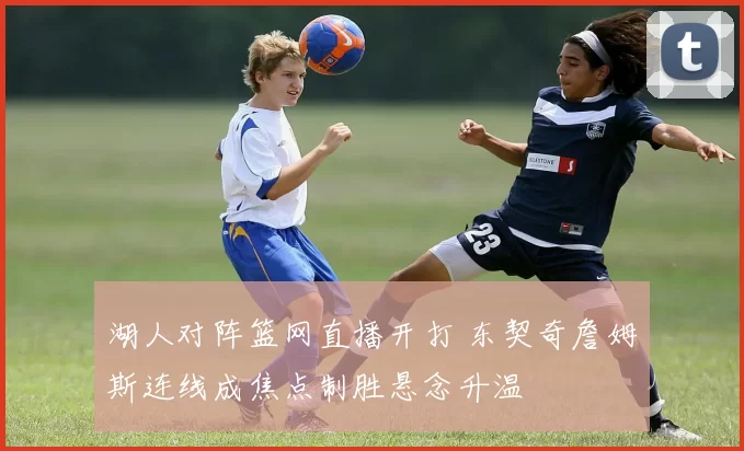 湖人对阵篮网直播开打 东契奇詹姆斯连线成焦点制胜悬念升温