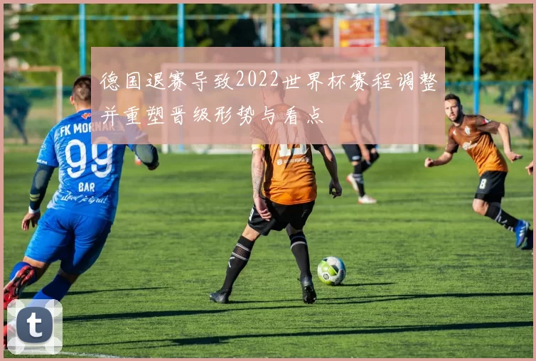 德国退赛导致2022世界杯赛程调整并重塑晋级形势与看点
