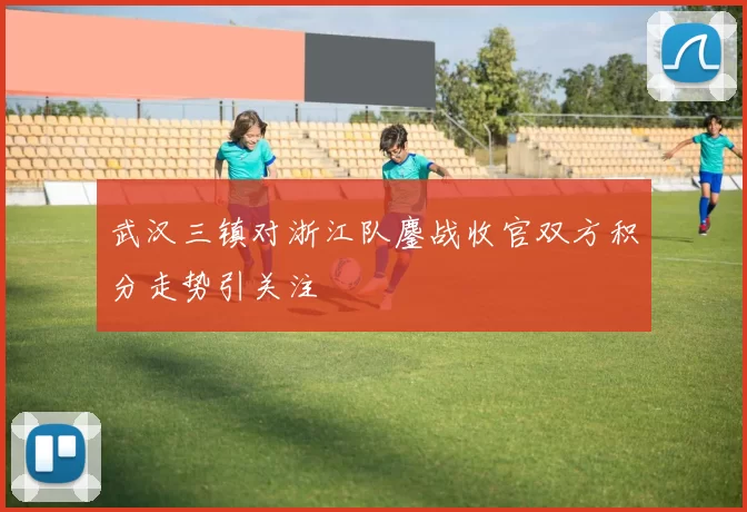 武汉三镇对浙江队鏖战收官双方积分走势引关注