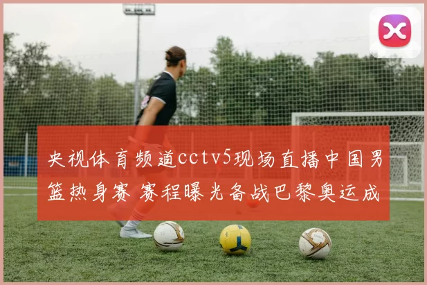 央视体育频道cctv5现场直播中国男篮热身赛 赛程曝光备战巴黎奥运成焦点