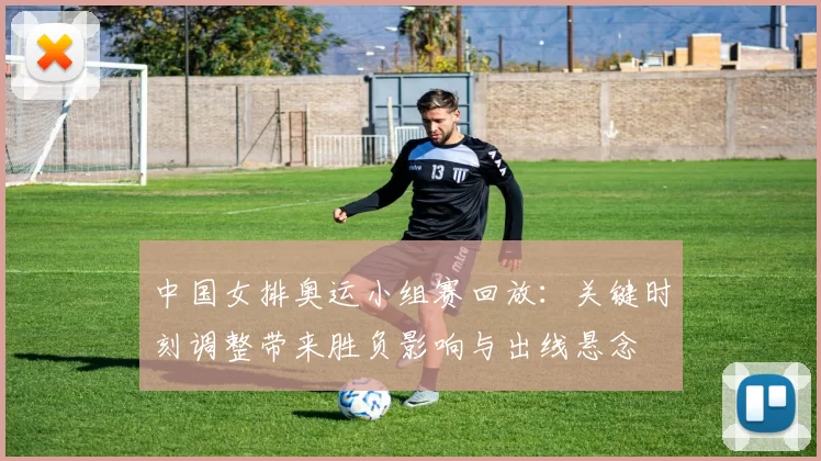 中国女排奥运小组赛回放：关键时刻调整带来胜负影响与出线悬念