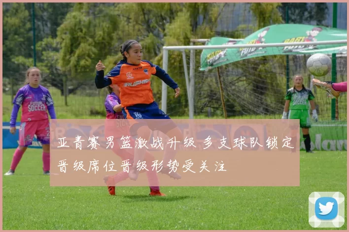 亚青赛男篮激战升级 多支球队锁定晋级席位晋级形势受关注