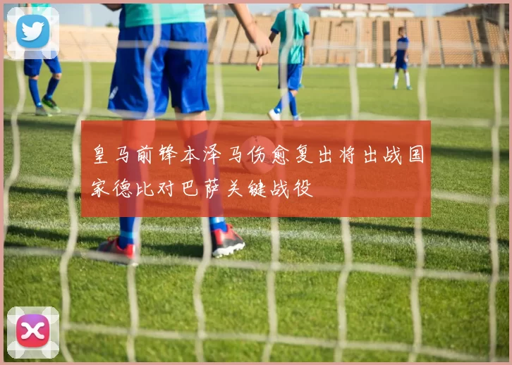 皇马前锋本泽马伤愈复出将出战国家德比对巴萨关键战役