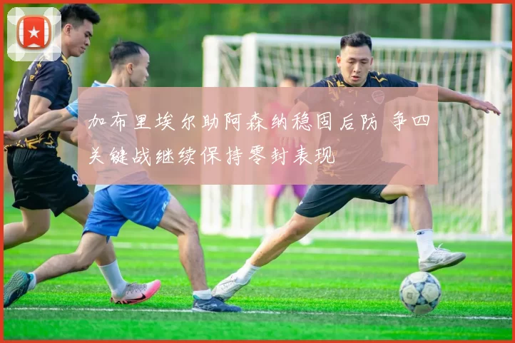 加布里埃尔助阿森纳稳固后防 争四关键战继续保持零封表现