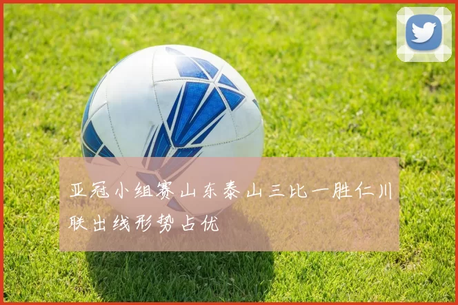 亚冠小组赛山东泰山三比一胜仁川联出线形势占优